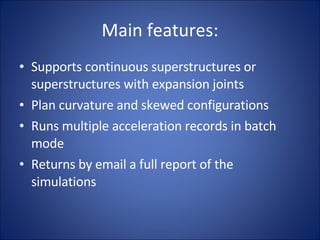 Main features: Supports continuous superstructures or superstructures with expansion joints Plan curvature and skewed configurations Runs multiple acceleration records in batch mode Returns by email a full report of the simulations 