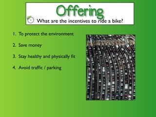 Offering
            What are the incentives to ride a bike?

1. To protect the environment

2. Save money

3. Stay healthy and physically ﬁt

4. Avoid trafﬁc / parking
 