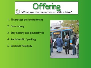 Offering
            What are the incentives to ride a bike?

1. To protect the environment

2. Save money

3. Stay healthy and physically ﬁt

4. Avoid trafﬁc / parking

5. Schedule ﬂexibility
 