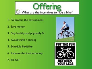 Offering
               What are the incentives to ride a bike?

1. To protect the environment

2. Save money

3. Stay healthy and physically ﬁt

4. Avoid trafﬁc / parking

5. Schedule ﬂexibility

6. Improve the local economy

7. It’s fun!
 