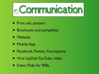 Communication

• Print ads, posters
• Brochures and pamphlets
• Website
• Mobile App
• Facebook, Twitter, Foursquare
• Viral LipDub YouTube video
• Event: Ride for RIBs
 