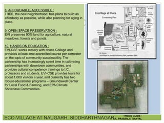 8. AFFORDABLE, ACCESSIBLE :
TREE, the new neighborhood, has plans to build as
affordably as possible, while also planning for aging in
place.
9. OPEN SPACE PRESERVATION :
EVI preserves 90% land for agriculture, natural
meadows, forests and ponds.
10. HANDS ON EDUCATION :
EVI-CSE works closely with Ithaca College and
provides at least one accredited course per semester
on the topic of community sustainability. The
partnership has increasingly spent time in cultivating
partnerships with downtown communities, and
provides cultural competency trainings to I.C.
professors and students. EVI-CSE provides tours for
about 1,000 visitors a year, and currently has two
robust educational programs – Groundswell Center
for Local Food & Farming, and EPA Climate
Showcase Communities.
ECO-VILLAGE AT NAUGARH, SIDDHARTHNAGAR
THESIS GUIDE -
AR. PRASENJIT SANYAL
 
