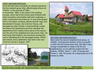 FIRST NEIGHBOURHOOD:
Once the land was purchased we started organizing
the first resident group (frg), affectionately known as
“FROG,” in the summer of 1992.
In November, 1996, in the midst of the building
process, when half of the homes were finished (with
eight occupied), and another half were underway, a
major construction fire broke out. In one of the largest
fires in the history of Ithaca, flames shot 60’ high, and
demolished 8 houses, the Common House, and
damaged six other homes. It was terrifying! Luckily
the Ithaca Fire Department and five volunteer fire
departments from nearby towns came to the rescue,
and the rest of the neighborhood was saved. Also, we
were lucky that builder’s risk insurance covered the
cost of rebuilding all of the damaged homes. FROG
was rebuilt, and a celebration was held in the new
Common House in August, 1997.
SECOND NEIGHBOURHOOD:
Next came the second neighborhood group, or
“SONG.” As Executive Director of the non-profit3.
in 2001 the first homes were built. We didn’t have
enough households to create a full 30 unit
neighborhood, so we split the project into two
phases: “SONG, Verse 1,” with 14 homes and
“Verse 2,” with 16 homes, for a total build-out of 30
homes by 2004.
ECO-VILLAGE AT NAUGARH, SIDDHARTHNAGAR
THESIS GUIDE -
AR. PRASENJIT SANYAL
 
