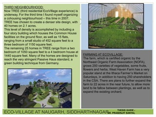 THIRD NEIGHBOURHOOD:
Now TREE (third residential EcoVillage experience) is
underway. For the third time I found myself organizing
a cohousing neighbourhood – this time in 2007.
TREE has chosen to create a denser site design, with
40 homes on 2.1 acres.
This level of density is accomplished by including a
four story building which houses the Common House
facilities on the ground floor, as well as 15 flats,
ranging from a small studio of 452 square feet to a
three bedroom of 1150 square feet.
The remaining 25 homes in TREE range from a two
bedroom of 1050 square feet to a 4 bedroom house at
1440 square feet. Many of the homes are designed to
reach the very stringent Passive Haus standard, a
green building technique from Germany.
FARMING AT ECOVILLAGE:
The farm, which is certified organic by the
Northeast Organic Farm Association (NOFA),
grows 250 varieties of vegetables, some fruits,
flowers and herbs. West Haven Farm has a very
popular stand at the Ithaca Farmer’s Market on
Saturdays, in addition to having 250 shareholders
in the CSA. There are plans to further expand the
farm to 22 acres in the near future, to allow more
land to lie fallow between plantings, as well as to
expand the existing orchard.
ECO-VILLAGE AT NAUGARH, SIDDHARTHNAGAR
THESIS GUIDE -
AR. PRASENJIT SANYAL
 