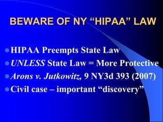 BEWARE OF NY “HIPAA” LAWHIPAA Preempts State LawUNLESS State Law = More ProtectiveArons v. Jutkowitz, 9 NY3d 393 (2007)Civil case – important “discovery”