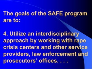 The goals of the SAFE program are to:4. Utilize an interdisciplinary approach by working with rape crisis centers and other service providers, law enforcement and prosecutors’ offices. . . .