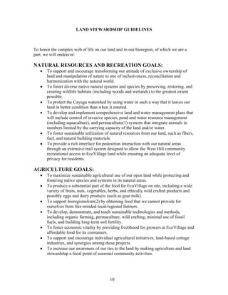 LAND STEWARDSHIP GUIDELINES
To honor the complex web of life on our land and in our bioregion, of which we are a
part, we will endeavor:
NATURAL RESOURCES AND RECREATION GOALS:
• To support and encourage transforming our attitude of exclusive ownership of
land and manipulation of nature to one of inclusiveness, reconciliation and
harmonization with the natural world.
• To foster diverse native natural systems and species by preserving, restoring, and
creating wildlife habitats (including woods and wetlands) to the greatest extent
possible.
• To protect the Cayuga watershed by using water in such a way that it leaves our
land in better condition than when it entered.
• To develop and implement comprehensive land and water management plans that
will include control of invasive species, pond and water resource management
(including aquaculture), and permaculture(1) systems that integrate animals in
numbers limited by the carrying capacity of the land and/or water.
• To foster sustainable utilization of natural resources from our land, such as fibers,
fuel, and natural building materials.
• To provide a rich interface for pedestrian interaction with our natural areas
through an extensive trail system designed to allow the West Hill community
recreational access to EcoVillage land while ensuring an adequate level of
privacy for residents.
AGRICULTURE GOALS:
• To maximize sustainable agricultural use of our open land while protecting and
fostering native species and systems in its natural areas.
• To produce a substantial part of the food for EcoVillage on site, including a wide
variety of fruits, nuts, vegetables, herbs, and ethically wild crafted products and
possibly eggs and dairy products (such as goat milk).
• To support bioregionalism(2) by obtaining food that we cannot provide for
ourselves from like-minded local/regional farmers.
• To develop, demonstrate, and teach sustainable technologies and methods,
including organic farming, permaculture, wild crafting, minimal use of fossil
fuels, and building long-term soil fertility.
• To foster economic vitality by providing livelihood for growers at EcoVillage and
affordable food for its consumers.
• To support and encourage individual agricultural initiatives, land-based cottage
industries, and synergies among these projects.
• To increase our awareness of our ties to the land by making agriculture and land
stewardship a focal point of seasonal community activities.
10
 
