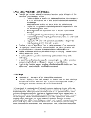 LAND STEWARDSHIP OBJECTIVES:
• Establish and empower a Land Stewardship Committee on the Village level. The
committee’s mandates may include:
o Guiding residents to broaden our understanding of the interdependence
of all life on this planet and to build peaceful and mutually-enhancing
relationships.
between humans, wildlife and our air, water and land resources.
o Helping the Village to develop and implement its comprehensive land
and water management plans
o Archiving natural and agricultural areas as they are identified and
developed.
o Evaluating, prioritizing, and assisting in the development of new
sustainable agricultural projects, permaculture systems, and land-based
cottage industries.
o Helping the VA form work teams that can undertake village-wide
projects, such as control of invasive species.
• Continue to support West Haven Farm as a vital component of our community.
• Use on-site agricultural products in common meals and encourage on-site and
bioregional growers to meet the needs of our Common House kitchens.
• Support on-site food processing and winter storage of food (e.g. Common House
canning parties, root cellars).
• In each neighborhood, establish a community garden and encourage edible
landscaping.
• In identifying and maintaining areas for community play and outdoor gatherings
near each neighborhood, avoid negative impacts on natural habitats.
• Celebrate the changing seasons with land-related rituals and festivities (e.g. “guys
baking pies,” which coincides with blackberry season).
Action Steps
• Formation of a Land and/or Water Stewardship Committee/s
• Convene a meeting of cook team members and outdoor team and other interested
individuals to facilitate innovative ways to provide meal ingredients on site (i.e.,
harvest garlic mustard, dandelion, etc. for occasional meals).
1) Permaculture is the conscious design of "cultivated" ecosystems that have the diversity, stability, and
resilience of natural ecosystems. It is a harmonious integration of people into the landscape in such a way
that the land grows in richness, productivity, and aesthetic beauty. It is an approach to planning human
settlements that uses intelligent design to increase the abundance of natural systems and the efficiency of
human activities. It is rooted in the careful observation of the natural patterns characteristic of a particular
site. The integration of human environments with natural cycles is key to permaculture. Permaculture
applies techniques and principles from ecology, cooperative economics, appropriate technology,
sustainable agriculture, and the wisdom of indigenous people to create sustainable human environments, at
home, at work, at play, and in our communities. Permaculture is an ethical design system for creating
human environments that are ecologically sound and economically viable. Permaculture systems provide
11
 