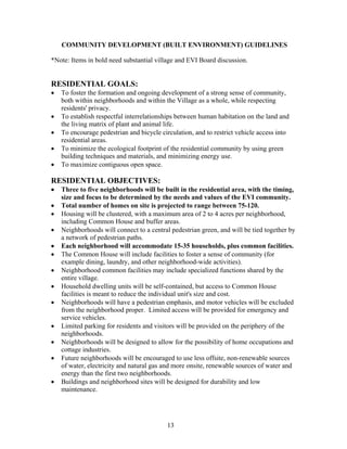 COMMUNITY DEVELOPMENT (BUILT ENVIRONMENT) GUIDELINES
*Note: Items in bold need substantial village and EVI Board discussion.
RESIDENTIAL GOALS:
• To foster the formation and ongoing development of a strong sense of community,
both within neighborhoods and within the Village as a whole, while respecting
residents' privacy.
• To establish respectful interrelationships between human habitation on the land and
the living matrix of plant and animal life.
• To encourage pedestrian and bicycle circulation, and to restrict vehicle access into
residential areas.
• To minimize the ecological footprint of the residential community by using green
building techniques and materials, and minimizing energy use.
• To maximize contiguous open space.
RESIDENTIAL OBJECTIVES:
• Three to five neighborhoods will be built in the residential area, with the timing,
size and focus to be determined by the needs and values of the EVI community.
• Total number of homes on site is projected to range between 75-120.
• Housing will be clustered, with a maximum area of 2 to 4 acres per neighborhood,
including Common House and buffer areas.
• Neighborhoods will connect to a central pedestrian green, and will be tied together by
a network of pedestrian paths.
• Each neighborhood will accommodate 15-35 households, plus common facilities.
• The Common House will include facilities to foster a sense of community (for
example dining, laundry, and other neighborhood-wide activities).
• Neighborhood common facilities may include specialized functions shared by the
entire village.
• Household dwelling units will be self-contained, but access to Common House
facilities is meant to reduce the individual unit's size and cost.
• Neighborhoods will have a pedestrian emphasis, and motor vehicles will be excluded
from the neighborhood proper. Limited access will be provided for emergency and
service vehicles.
• Limited parking for residents and visitors will be provided on the periphery of the
neighborhoods.
• Neighborhoods will be designed to allow for the possibility of home occupations and
cottage industries.
• Future neighborhoods will be encouraged to use less offsite, non-renewable sources
of water, electricity and natural gas and more onsite, renewable sources of water and
energy than the first two neighborhoods.
• Buildings and neighborhood sites will be designed for durability and low
maintenance.
13
 