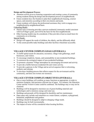 Design and Development Process:
• Attention will be given to fostering cooperation and creating a sense of community
among residents during the design and development process of neighborhoods.
• Future residents have the freedom to plan their neighborhood's housing, exterior
spaces, and amenities according to their own desires and needs.
• Future residents will choose the professional assistance they wish to engage on a
neighborhood-by-neighborhood basis.
Cohousing Model:
• Danish style co-housing provides a proven residential community model consistent
with EcoVillage's goals, and will be the basis for the first neighborhoods.
• Other housing models may be considered, if they provide at least as much basis for
community as co-housing.
Special Needs:
• Design will support the needs of children, the elderly, and the differently abled.
• To the extent possible make buildings and other facilities wheelchair accessible.
VILLAGE CENTER COMPLEX GOALS (OVERALL):
• To fulfill spatial needs for education, recreation, village wide gatherings, small
businesses, and visitors.
• To encourage simplicity, beauty, and sustainability in non-residential buildings.
• To minimize the ecological impact of non-residential buildings.
• To promote a dynamic Village atmosphere by encouraging movement and activity.
• To provide a buffer between residential life and visitor activity.
• To provide a gateway to the Village and an arrival sequence that is welcoming,
aesthetic and calming.
• To develop a building process that reflects respect for the environment and the
community, and does not overtax our resources.
VILLAGE CENTER COMPLEX OBJECTIVES (OVERALL):
• One or more buildings will combine as many functions as appropriate, in order to
minimize footprint, and maximize efficient use of space. For instance, the Education
Center and the Visitor's Center could be combined. The buildings may or may not be
clustered.
• Buildings will be designed to maximize use of green building materials and
technologies and to minimize energy and water use.
• Buildings and grounds will be designed for durability and low maintenance.
• Open space may include such amenities as a water feature, sculpture, a playground,
bandstand, amphitheater and gardens.
• Buildings should be designed to adapt to changing village needs.
• Buildings may be built incrementally.
• The impact of noise will be considered when locating facilities.
14
 