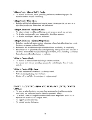 Village Center (Town Hall?) Goals:
• To provide recreational, social gathering, performance and meeting space for
residents and the broader community.
Village Center Objectives:
• Building will include a large multi-purpose space with a stage that can serve as a
gym, basketball court, dance floor, and auditorium.
Village Commerce Facilities Goals:
• To reduce vehicle travel by establishing on-site access to goods and services.
• To develop on-site employment opportunities for village residents.
• To provide office space for on-site businesses.
Village Commerce Facilities Objectives:
• Buildings may include shops, cottage industries, offices, bed & breakfast inn, a cafe,
bookstore, restaurant, and mail facility.
• Businesses will be owned and operated by residents, individually or collectively.
• Preference will be given to businesses that primarily employ and/or serve residents or
otherwise demonstrably reduce our ecological footprint, while promoting EVI values.
• Second-story residential units may be included.
Visitor's Center Goals:
• To provide an introduction to EcoVillage for casual visitors.
• To provide more privacy for village residents by controlling the flow of visitor
activity.
Visitor's Center Objectives:
• Includes informational materials, EVI model, videos.
• Will serve as a gathering place for tours.
• Center will be staffed with volunteers or paid personnel.
ECOVILLAGE EDUCATION AND RESEARCH (EVER) CENTER
GOALS :
• To serve as a focal point for teaching about sustainability in all its aspects by
developing and implementing educational programs for all ages.
• To provide a source of inspiration and information for people who would like to
replicate the model of EcoVillage at Ithaca.
• To support research activities.
• To provide housing for interns.
15
 