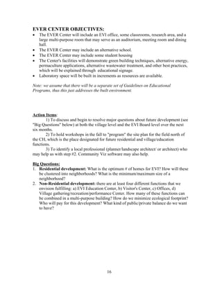 EVER CENTER OBJECTIVES:
• The EVER Center will include an EVI office, some classrooms, research area, and a
large multi-purpose room that may serve as an auditorium, meeting room and dining
hall.
• The EVER Center may include an alternative school.
• The EVER Center may include some student housing
• The Center's facilities will demonstrate green building techniques, alternative energy,
permaculture applications, alternative wastewater treatment, and other best practices,
which will be explained through educational signage.
• Laboratory space will be built in increments as resources are available.
Note: we assume that there will be a separate set of Guidelines on Educational
Programs, thus this just addresses the built environment.
Action Items:
1) To discuss and begin to resolve major questions about future development (see
"Big Questions" below) at both the village level and the EVI Board level over the next
six months.
2) To hold workshops in the fall to "program" the site plan for the field north of
the CH, which is the place designated for future residential and village/education
functions.
3) To identify a local professional (planner/landscape architect/ or architect) who
may help us with step #2. Community Viz software may also help.
Big Questions:
1. Residential development: What is the optimum # of homes for EVI? How will these
be clustered into neighborhoods? What is the minimum/maximum size of a
neighborhood?
2. Non-Residential development: there are at least four different functions that we
envision fulfilling: a) EVI Education Center, b) Visitor's Center, c) Offices, d)
Village gathering/recreation/performance Center. How many of these functions can
be combined in a multi-purpose building? How do we minimize ecological footprint?
Who will pay for this development? What kind of public/private balance do we want
to have?
16
 