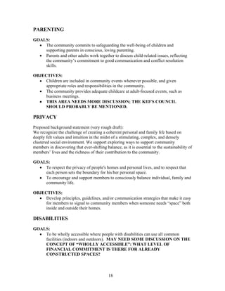 PARENTING
GOALS:
• The community commits to safeguarding the well-being of children and
supporting parents in conscious, loving parenting.
• Parents and other adults work together to discuss child-related issues, reflecting
the community’s commitment to good communication and conflict resolution
skills.
OBJECTIVES:
• Children are included in community events whenever possible, and given
appropriate roles and responsibilities in the community.
• The community provides adequate childcare at adult-focused events, such as
business meetings.
• THIS AREA NEEDS MORE DISCUSSION; THE KID’S COUNCIL
SHOULD PROBABLY BE MENTIONED.
PRIVACY
Proposed background statement (very rough draft):
We recognize the challenge of creating a coherent personal and family life based on
deeply felt values and intuition in the midst of a stimulating, complex, and densely
clustered social environment. We support exploring ways to support community
members in discovering that ever-shifting balance, as it is essential to the sustainability of
members’ lives and the richness of their contribution to the community.
GOALS:
• To respect the privacy of people's homes and personal lives, and to respect that
each person sets the boundary for his/her personal space.
• To encourage and support members to consciously balance individual, family and
community life.
OBJECTIVES:
• Develop principles, guidelines, and/or communication strategies that make it easy
for members to signal to community members when someone needs “space” both
inside and outside their homes.
DISABILITIES
GOALS:
• To be wholly accessible where people with disabilities can use all common
facilities (indoors and outdoors). MAY NEED SOME DISCUSSION ON THE
CONCEPT OF “WHOLLY ACCESSIBLE”: WHAT LEVEL OF
FINANCIAL COMMITMENT IS THERE FOR ALREADY
CONSTRUCTED SPACES?
18
 