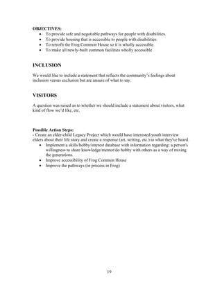 OBJECTIVES:
• To provide safe and negotiable pathways for people with disabilities.
• To provide housing that is accessible to people with disabilities.
• To retrofit the Frog Common House so it is wholly accessible.
• To make all newly-built common facilities wholly accessible
INCLUSION
We would like to include a statement that reflects the community’s feelings about
inclusion versus exclusion but are unsure of what to say.
VISITORS
A question was raised as to whether we should include a statement about visitors, what
kind of flow we’d like, etc.
Possible Action Steps:
- Create an elder-child Legacy Project which would have interested youth interview
elders about their life story and create a response (art, writing, etc.) to what they've heard.
• Implement a skills/hobby/interest database with information regarding: a person's
willingness to share knowledge/mentor/do hobby with others as a way of mixing
the generations.
• Improve accessibility of Frog Common House
• Improve the pathways (in process in Frog)
19
 