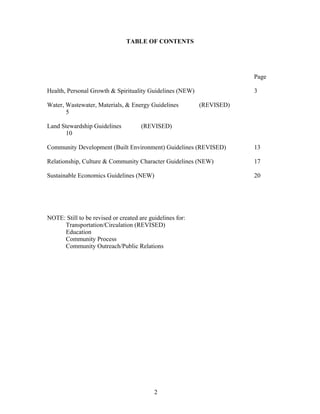 TABLE OF CONTENTS
Page
Health, Personal Growth & Spirituality Guidelines (NEW) 3
Water, Wastewater, Materials, & Energy Guidelines (REVISED)
5
Land Stewardship Guidelines (REVISED)
10
Community Development (Built Environment) Guidelines (REVISED) 13
Relationship, Culture & Community Character Guidelines (NEW) 17
Sustainable Economics Guidelines (NEW) 20
NOTE: Still to be revised or created are guidelines for:
Transportation/Circulation (REVISED)
Education
Community Process
Community Outreach/Public Relations
2
 