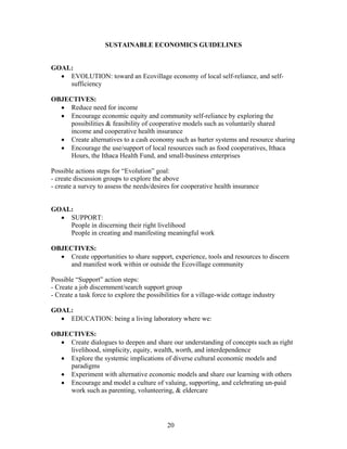 SUSTAINABLE ECONOMICS GUIDELINES
GOAL:
• EVOLUTION: toward an Ecovillage economy of local self-reliance, and self-
sufficiency
OBJECTIVES:
• Reduce need for income
• Encourage economic equity and community self-reliance by exploring the
possibilities & feasibility of cooperative models such as voluntarily shared
income and cooperative health insurance
• Create alternatives to a cash economy such as barter systems and resource sharing
• Encourage the use/support of local resources such as food cooperatives, Ithaca
Hours, the Ithaca Health Fund, and small-business enterprises
Possible actions steps for “Evolution” goal:
- create discussion groups to explore the above
- create a survey to assess the needs/desires for cooperative health insurance
GOAL:
• SUPPORT:
People in discerning their right livelihood
People in creating and manifesting meaningful work
OBJECTIVES:
• Create opportunities to share support, experience, tools and resources to discern
and manifest work within or outside the Ecovillage community
Possible “Support” action steps:
- Create a job discernment/search support group
- Create a task force to explore the possibilities for a village-wide cottage industry
GOAL:
• EDUCATION: being a living laboratory where we:
OBJECTIVES:
• Create dialogues to deepen and share our understanding of concepts such as right
livelihood, simplicity, equity, wealth, worth, and interdependence
• Explore the systemic implications of diverse cultural economic models and
paradigms
• Experiment with alternative economic models and share our learning with others
• Encourage and model a culture of valuing, supporting, and celebrating un-paid
work such as parenting, volunteering, & eldercare
20
 
