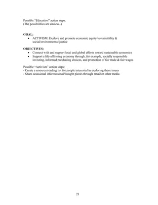 Possible “Education” action steps:
(The possibilities are endless..)
GOAL:
• ACTIVISM: Explore and promote economic equity/sustainability &
social/environmental justice
OBJECTIVES:
• Connect with and support local and global efforts toward sustainable economics
• Support a life-affirming economy through, for example, socially responsible
investing, informed purchasing choices, and promotion of fair trade & fair wages
Possible “Activism” action steps:
- Create a resource/reading list for people interested in exploring these issues
- Share occasional informational/thought pieces through email or other media
21
 