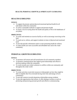 HEALTH, PERSONAL GROWTH, & SPIRITUALITY GUIDELINES
HEALTH GUIDELINES
GOALS:
• To support & promote optimal physical/emotional/spiritual health for all
individuals within the community
• To utilize sustainable methods to support and promote health
• To foster a level of caring about the health and quality of life of all inhabitants of
our planet.
OBJECTIVES:
• To create and maintain an exercise facility as well as encourage exercising on the
land
• To reach out to, inform, and support residents in times of physical and emotional
need
• To provide periodic information and/or events promoting health & wellness
• To make health care more accessible and affordable here and in the wider
community
PERSONAL GROWTH GUIDELINES
GOALS
• To promote self-esteem and self-actualization for all community members
• To promote communications that support good relationships and effective
decision-making within the community
• To work towards non-violent solutions to conflicts within our community and
throughout the wider world
OBJECTIVES
• To create activities or provide resources to help people see how they might be
able to simplify their lives (towards having more time and energy to be in
community)
• To provide contexts towards deepening relationships among residents
• To provide opportunities that inform, or offer dialogue (written or oral) on
promoting and practicing personal growth and effective communicating
3
 