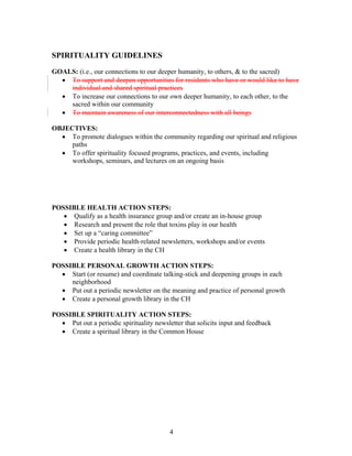 SPIRITUALITY GUIDELINES
GOALS: (i.e., our connections to our deeper humanity, to others, & to the sacred)
• To support and deepen opportunities for residents who have or would like to have
individual and shared spiritual practices
• To increase our connections to our own deeper humanity, to each other, to the
sacred within our community
• To maintain awareness of our interconnectedness with all beings
OBJECTIVES:
• To promote dialogues within the community regarding our spiritual and religious
paths
• To offer spirituality focused programs, practices, and events, including
workshops, seminars, and lectures on an ongoing basis
POSSIBLE HEALTH ACTION STEPS:
• Qualify as a health insurance group and/or create an in-house group
• Research and present the role that toxins play in our health
• Set up a “caring committee”
• Provide periodic health-related newsletters, workshops and/or events
• Create a health library in the CH
POSSIBLE PERSONAL GROWTH ACTION STEPS:
• Start (or resume) and coordinate talking-stick and deepening groups in each
neighborhood
• Put out a periodic newsletter on the meaning and practice of personal growth
• Create a personal growth library in the CH
POSSIBLE SPIRITUALITY ACTION STEPS:
• Put out a periodic spirituality newsletter that solicits input and feedback
• Create a spiritual library in the Common House
4
 