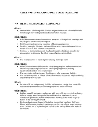WATER, WASTEWATER, MATERIALS, & ENERGY GUIDELINES
WATER AND WASTEWATER GUIDELINES
GOAL:
• Demonstrate a continuing trend of lower neighborhood water consumption over
time through more widespread use of conservation practices
OBJECTIVES:
• Raise awareness of the need to conserve water and exchange ideas on simple and
easy ways to lower water consumption
• Build incentives to conserve water into all future developments
• Install technologies that meter individual home water consumption so residents
see the effects of their efforts at conservation
• Continue to monitor and provide feedback to neighborhoods on annual water
consumption to determine the effectiveness of conservation efforts
GOAL:
• Use on-site sources of water in place of using municipal water
OBJECTIVES:
• Phase out use of municipal water for landscaping purposes and use onsite water
exclusively for both agricultural and landscaping irrigation in existing
neighborhoods and all new developments
• Use composting toilets wherever feasible especially in common facilities
• Use low-flow systems in all new toilets, showers and faucets and upgrade existing
ones to lower-flow systems
GOAL:
• Increase efficiency of pumping facilities and substitute energy from renewable
sources rather than from fossil fuels to pump water and wastewater
OBJECTIVES:
• Replace less efficient motors and pumps with more efficient ones in Frog Energy
Centers, reduce waste heat production and lower heat loss in the hot water
distribution system and provide more reliable metering of hot water usage by
homes in the first neighborhood
• Design and determine the cost of installing photovoltaic panels on the Pump-
House with batteries for electricity storage to reduce use of grid power to pump
water (include use of night-time grid electricity for backup when solar power is
inadequate)
5
 