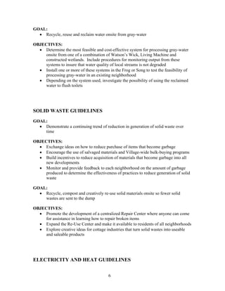 GOAL:
• Recycle, reuse and reclaim water onsite from gray-water
OBJECTIVES:
• Determine the most feasible and cost-effective system for processing gray-water
onsite from one of a combination of Watson’s Wick, Living Machine and
constructed wetlands. Include procedures for monitoring output from these
systems to insure that water quality of local streams is not degraded
• Install one or more of these systems in the Frog or Song to test the feasibility of
processing gray-water in an existing neighborhood
• Depending on the system used, investigate the possibility of using the reclaimed
water to flush toilets
SOLID WASTE GUIDELINES
GOAL:
• Demonstrate a continuing trend of reduction in generation of solid waste over
time
OBJECTIVES:
• Exchange ideas on how to reduce purchase of items that become garbage
• Encourage the use of salvaged materials and Village-wide bulk-buying programs
• Build incentives to reduce acquisition of materials that become garbage into all
new developments
• Monitor and provide feedback to each neighborhood on the amount of garbage
produced to determine the effectiveness of practices to reduce generation of solid
waste
GOAL:
• Recycle, compost and creatively re-use solid materials onsite so fewer solid
wastes are sent to the dump
OBJECTIVES:
• Promote the development of a centralized Repair Center where anyone can come
for assistance in learning how to repair broken items
• Expand the Re-Use Center and make it available to residents of all neighborhoods
• Explore creative ideas for cottage industries that turn solid wastes into useable
and saleable products
ELECTRICITY AND HEAT GUIDELINES
6
 