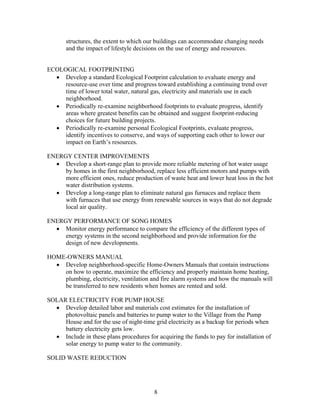 structures, the extent to which our buildings can accommodate changing needs
and the impact of lifestyle decisions on the use of energy and resources.
ECOLOGICAL FOOTPRINTING
• Develop a standard Ecological Footprint calculation to evaluate energy and
resource-use over time and progress toward establishing a continuing trend over
time of lower total water, natural gas, electricity and materials use in each
neighborhood.
• Periodically re-examine neighborhood footprints to evaluate progress, identify
areas where greatest benefits can be obtained and suggest footprint-reducing
choices for future building projects.
• Periodically re-examine personal Ecological Footprints, evaluate progress,
identify incentives to conserve, and ways of supporting each other to lower our
impact on Earth’s resources.
ENERGY CENTER IMPROVEMENTS
• Develop a short-range plan to provide more reliable metering of hot water usage
by homes in the first neighborhood, replace less efficient motors and pumps with
more efficient ones, reduce production of waste heat and lower heat loss in the hot
water distribution systems.
• Develop a long-range plan to eliminate natural gas furnaces and replace them
with furnaces that use energy from renewable sources in ways that do not degrade
local air quality.
ENERGY PERFORMANCE OF SONG HOMES
• Monitor energy performance to compare the efficiency of the different types of
energy systems in the second neighborhood and provide information for the
design of new developments.
HOME-OWNERS MANUAL
• Develop neighborhood-specific Home-Owners Manuals that contain instructions
on how to operate, maximize the efficiency and properly maintain home heating,
plumbing, electricity, ventilation and fire alarm systems and how the manuals will
be transferred to new residents when homes are rented and sold.
SOLAR ELECTRICITY FOR PUMP HOUSE
• Develop detailed labor and materials cost estimates for the installation of
photovoltaic panels and batteries to pump water to the Village from the Pump
House and for the use of night-time grid electricity as a backup for periods when
battery electricity gets low.
• Include in these plans procedures for acquiring the funds to pay for installation of
solar energy to pump water to the community.
SOLID WASTE REDUCTION
8
 
