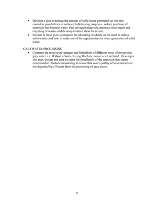 • Develop a plan to reduce the amount of solid waste generated on-site that
considers possibilities to enhance bulk-buying programs, reduce purchase of
materials that become waste, find salvaged materials, promote more repair and
recycling of wastes and develop creative ideas for re-use.
• Include in these plans a program for educating residents on the need to reduce
solid wastes and how to make use of the opportunities to lower generation of solid
waste.
GREYWATER PROCESSING
• Compare the relative advantages and limitations of different ways of processing
gray water, i.e. Watson’s Wick, Living Machine, constructed wetland. Develop a
site-plan, design and cost-estimate for installation of the approach that seems
most feasible. Include monitoring to insure that water quality of local streams is
not degraded by effluents from the processing of gray water.
9
 