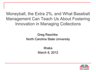 Moneyball, the Extra 2%, and What Baseball
Management Can Teach Us About Fostering
   Innovation in Managing Collections

                 Greg Raschke
          North Carolina State University

                     Ithaka
                  March 8, 2012
 