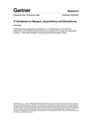 Research
Publication Date: 16 December 2005                                                           ID Number: G00130975



IT Handbook on Mergers, Acquisitions and Divestitures
Robert Mack

Gartner provides comprehensive guidance for IT organizations on the planning,
preparation and activities required during the six phases of the merger-and-acquisition
process — from initial candidate screening to post-transformation review.




© 2005 Gartner, Inc. and/or its Affiliates. All Rights Reserved. Reproduction and distribution of this publication in any form
without prior written permission is forbidden. The information contained herein has been obtained from sources believed to
be reliable. Gartner disclaims all warranties as to the accuracy, completeness or adequacy of such information. Although
Gartner's research may discuss legal issues related to the information technology business, Gartner does not provide legal
advice or services and its research should not be construed or used as such. Gartner shall have no liability for errors,
omissions or inadequacies in the information contained herein or for interpretations thereof. The opinions expressed herein
are subject to change without notice.
 