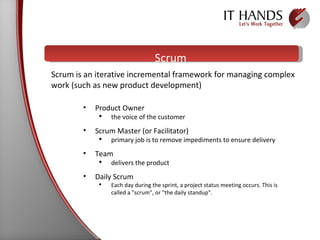 Scrum Product Owner the voice of the customer Scrum Master (or Facilitator)  primary job is to remove impediments to ensure delivery Team  delivers the product  Daily Scrum  Each day during the sprint, a project status meeting occurs. This is called a "scrum", or "the daily standup".  Scrum is an iterative incremental framework for managing complex work (such as new product development) 