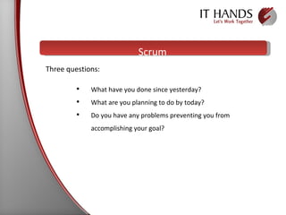 Scrum What have you done since yesterday? What are you planning to do by today? Do you have any problems preventing you from accomplishing your goal?  Three questions:   