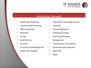 Industries Served Advertising, Marketing Construction/Contracting Office Equipment Education Energy Food Services Furniture Insurance and Managed Care Health Care: Medical  Information Technology Services Insurance Accounting/Payroll Publishing, Printing Real Estate/Property  Management Transportation and Logistics Automated Data Collection Non-Profit Retail 