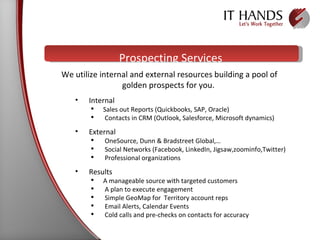Prospecting Services We utilize internal and external resources building a pool of golden prospects for you.  Internal Sales out Reports (Quickbooks, SAP, Oracle) Contacts in CRM (Outlook, Salesforce, Microsoft dynamics) External OneSource, Dunn & Bradstreet Global,…  Social Networks (Facebook, LinkedIn, Jigsaw,zoominfo,Twitter) Professional organizations Results A manageable source with targeted customers A plan to execute engagement Simple GeoMap for  Territory account reps Email Alerts, Calendar Events Cold calls and pre-checks on contacts for accuracy 
