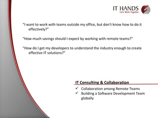 “ I want to work with teams outside my office, but don't know how to do it effectively?” “ How much savings should I expect by working with remote teams?” “ How do I get my developers to understand the industry enough to create effective IT solutions?” IT Consulting & Collaboration Collaboration among Remote Teams Building a Software Development Team globally 