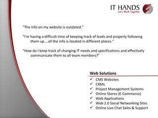 “ The info on my website is outdated.” “ I'm having a difficult time of keeping track of leads and properly following them up....all the info is located in different places.” “ How do I keep track of changing IT needs and specifications and effectively communicate them to all team members?” Web Solutions CMS Websites CRMs Project Management Systems Online Stores (E-Commerce) Web Applications Web 2.0 Social Networking Sites Online Live Chat Sales & Support 