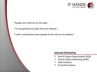 “ People can't find me on the web.” “ I'm not getting any leads from my website.” “ I wish I could direct more people to the info on my website.” Internet Marketing  Search Engine Optimization (SEO) Search Engine Marketing (SEM) Web Analytics Email Promotions 