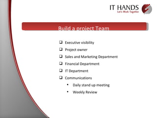 Build a project Team Executive visibility  Project owner Sales and Marketing Department Financial Department  IT Department Communications  Daily stand up meeting Weekly Review 