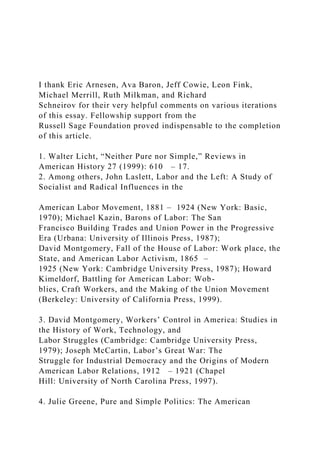 I thank Eric Arnesen, Ava Baron, Jeff Cowie, Leon Fink,
Michael Merrill, Ruth Milkman, and Richard
Schneirov for their very helpful comments on various iterations
of this essay. Fellowship support from the
Russell Sage Foundation proved indispensable to the completion
of this article.
1. Walter Licht, “Neither Pure nor Simple,” Reviews in
American History 27 (1999): 610 – 17.
2. Among others, John Laslett, Labor and the Left: A Study of
Socialist and Radical Influences in the
American Labor Movement, 1881 – 1924 (New York: Basic,
1970); Michael Kazin, Barons of Labor: The San
Francisco Building Trades and Union Power in the Progressive
Era (Urbana: University of Illinois Press, 1987);
David Montgomery, Fall of the House of Labor: Work place, the
State, and American Labor Activism, 1865 –
1925 (New York: Cambridge University Press, 1987); Howard
Kimeldorf, Battling for American Labor: Wob-
blies, Craft Workers, and the Making of the Union Movement
(Berkeley: University of California Press, 1999).
3. David Montgomery, Workers’ Control in America: Studies in
the History of Work, Technology, and
Labor Struggles (Cambridge: Cambridge University Press,
1979); Joseph McCartin, Labor’s Great War: The
Struggle for Industrial Democracy and the Origins of Modern
American Labor Relations, 1912 – 1921 (Chapel
Hill: University of North Carolina Press, 1997).
4. Julie Greene, Pure and Simple Politics: The American
 