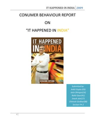 IT HAPPENED IN INDIA 2009

    CONUMER BEHAVIOUR REPORT
               ON
      “IT HAPPENED IN INDIA”




                                  Submitted by:
                                 Ankit Gupta (03)
                                Jatin Dhingra(16)
                                  Rohit Gaur(41)
                                  Jinesh Jain(17)
                               Chitresh Girdhar(08)
                                   Section FH-2



1
 