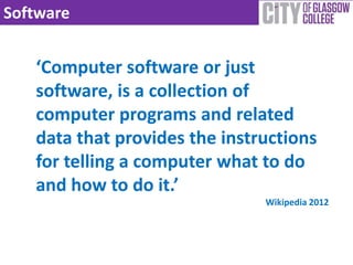 Software


   ‘Computer software or just
   software, is a collection of
   computer programs and related
   data that provides the instructions
   for telling a computer what to do
   and how to do it.’
                               Wikipedia 2012
 