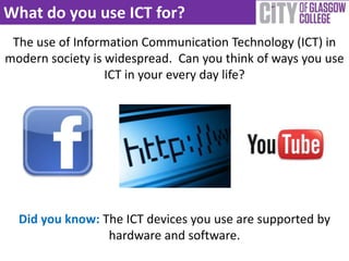 What do you use ICT for?
 The use of Information Communication Technology (ICT) in
modern society is widespread. Can you think of ways you use
                  ICT in your every day life?




  Did you know: The ICT devices you use are supported by
                 hardware and software.
 