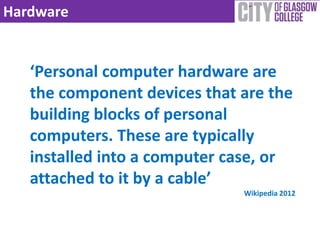 Hardware


   ‘Personal computer hardware are
   the component devices that are the
   building blocks of personal
   computers. These are typically
   installed into a computer case, or
   attached to it by a cable’
                              Wikipedia 2012
 