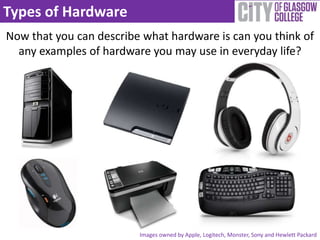 Types of Hardware
Now that you can describe what hardware is can you think of
  any examples of hardware you may use in everyday life?




                         Images owned by Apple, Logitech, Monster, Sony and Hewlett Packard
 