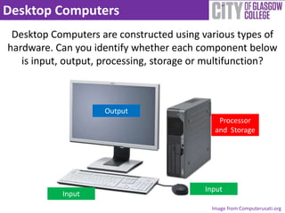 Desktop Computers
 Desktop Computers are constructed using various types of
hardware. Can you identify whether each component below
   is input, output, processing, storage or multifunction?



                    Output
                                             Processor
                                            and Storage




                                          Input
           Input
                                           Image from Computerusati.org
 