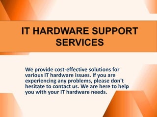 IT HARDWARE SUPPORT
SERVICES
We provide cost-effective solutions for
various IT hardware issues. If you are
experiencing any problems, please don't
hesitate to contact us. We are here to help
you with your IT hardware needs.
 