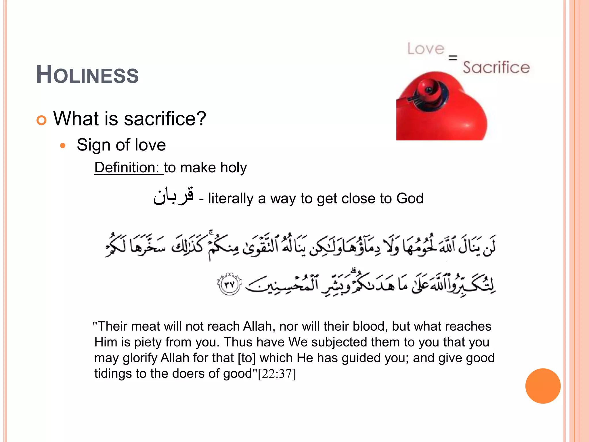 HOLINESS
 What is sacrifice?
 Sign of love
Definition: to make holy
‫قربان‬ - literally a way to get close to God
"Their meat will not reach Allah, nor will their blood, but what reaches
Him is piety from you. Thus have We subjected them to you that you
may glorify Allah for that [to] which He has guided you; and give good
tidings to the doers of good"[22:37]
 