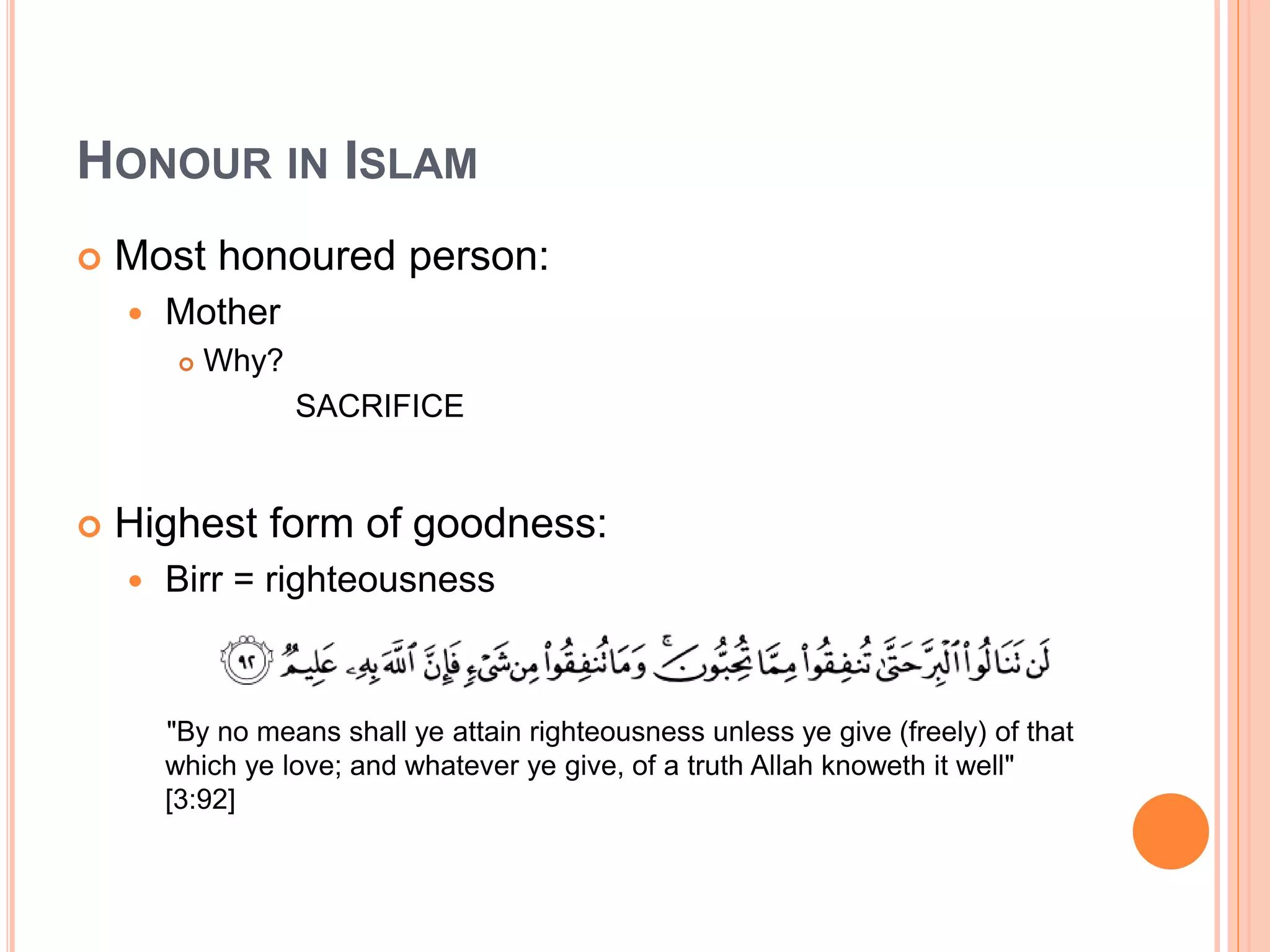 HONOUR IN ISLAM
 Most honoured person:
 Mother
 Why?
SACRIFICE
 Highest form of goodness:
 Birr = righteousness
"By no means shall ye attain righteousness unless ye give (freely) of that
which ye love; and whatever ye give, of a truth Allah knoweth it well"
[3:92]
 