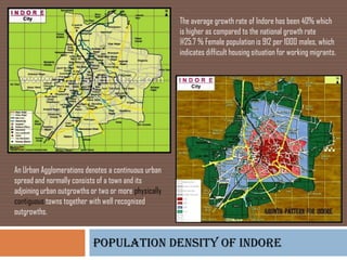 The average growth rate of Indore has been 40% which
                                                       is higher as compared to the national growth rate
                                                       @25.7 % Female population is 912 per 1000 males, which
                                                       indicates difficult housing situation for working migrants.




An Urban Agglomerations denotes a continuous urban
spread and normally consists of a town and its
adjoining urban outgrowths or two or more physically
contiguous towns together with well recognised
outgrowths.


                           Population density of indore
 