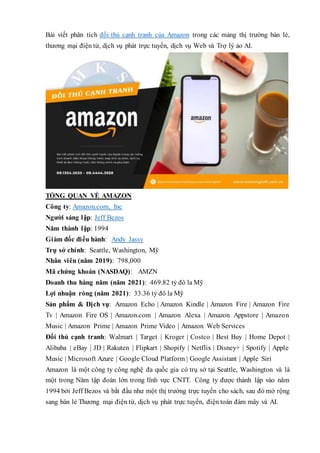 Bài viết phân tích đối thủ cạnh tranh của Amazon trong các mảng thị trường bán lẻ,
thương mại điện tử, dịch vụ phát trực tuyến, dịch vụ Web và Trợ lý ảo AI.
TỔNG QUAN VỀ AMAZON
Công ty: Amazon.com, Inc
Người sáng lập: Jeff Bezos
Năm thành lập: 1994
Giám đốc điều hành: Andy Jassy
Trụ sở chính: Seattle, Washington, Mỹ
Nhân viên (năm 2019): 798,000
Mã chứng khoán (NASDAQ): AMZN
Doanh thu hàng năm (năm 2021): 469.82 tỷ đô la Mỹ
Lợi nhuận ròng (năm 2021): 33.36 tỷ đô la Mỹ
Sản phẩm & Dịch vụ: Amazon Echo | Amazon Kindle | Amazon Fire | Amazon Fire
Tv | Amazon Fire OS | Amazon.com | Amazon Alexa | Amazon Appstore | Amazon
Music | Amazon Prime | Amazon Prime Video | Amazon Web Services
Đối thủ cạnh tranh: Walmart | Target | Kroger | Costco | Best Buy | Home Depot |
Alibaba | eBay | JD | Rakuten | Flipkart | Shopify | Netflix | Disney+ | Spotify | Apple
Music | Microsoft Azure | Google Cloud Platform | Google Assistant | Apple Siri
Amazon là một công ty công nghệ đa quốc gia có trụ sở tại Seattle, Washington và là
một trong Năm tập đoàn lớn trong lĩnh vực CNTT. Công ty được thành lập vào năm
1994 bởi Jeff Bezos và bắt đầu như một thị trường trực tuyến cho sách, sau đó mở rộng
sang bán lẻ Thương mại điện tử, dịch vụ phát trực tuyến, điện toán đám mây và AI.
 