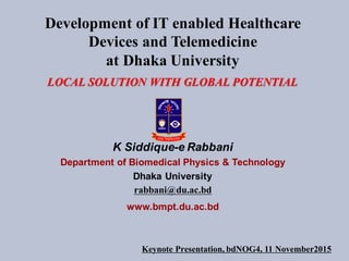 Development of IT enabled Healthcare
Devices and Telemedicine
at Dhaka University
LOCAL SOLUTION WITH GLOBAL POTENTIAL
K Siddique-e Rabbani
Department of Biomedical Physics & Technology
Dhaka University
rabbani@du.ac.bd
www.bmpt.du.ac.bd
Keynote Presentation, bdNOG4, 11 November2015
 